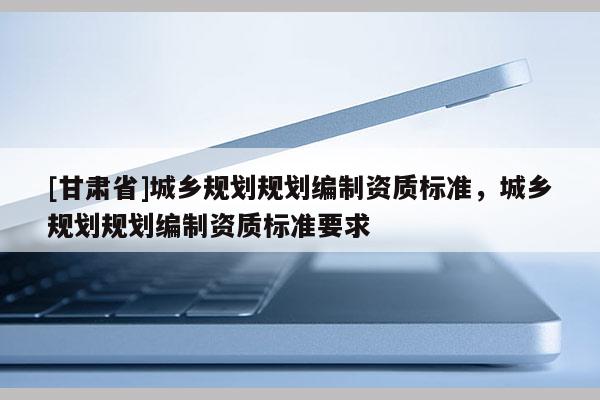 [甘肅省]城鄉規劃規劃編制資質標準，城鄉規劃規劃編制資質標準要求