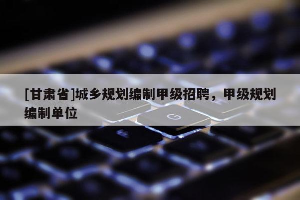 [甘肅省]城鄉規劃編制甲級招聘，甲級規劃編制單位