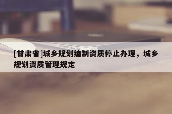 [甘肅省]城鄉規劃編制資質停止辦理，城鄉規劃資質管理規定