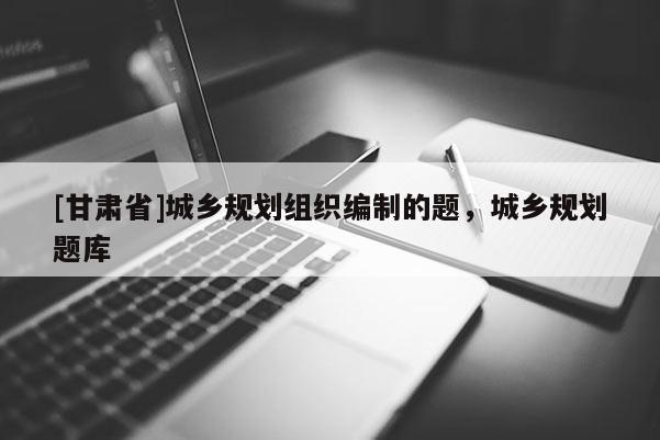 [甘肅省]城鄉規劃組織編制的題，城鄉規劃題庫