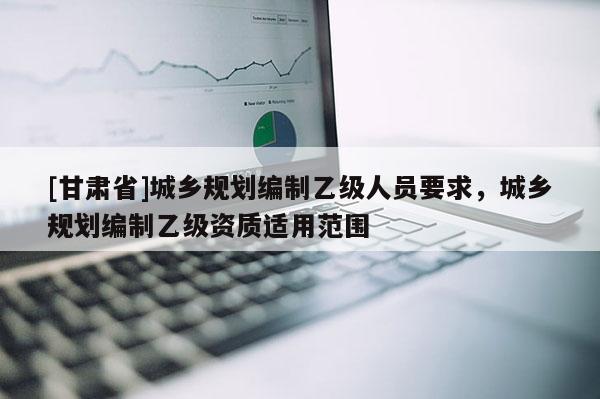 [甘肅省]城鄉規劃編制乙級人員要求，城鄉規劃編制乙級資質適用范圍
