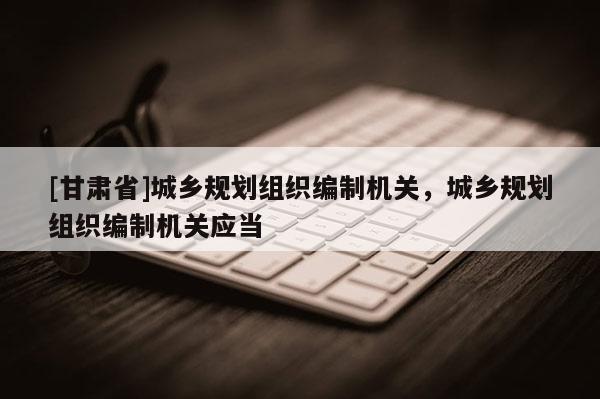 [甘肅省]城鄉規劃組織編制機關，城鄉規劃組織編制機關應當