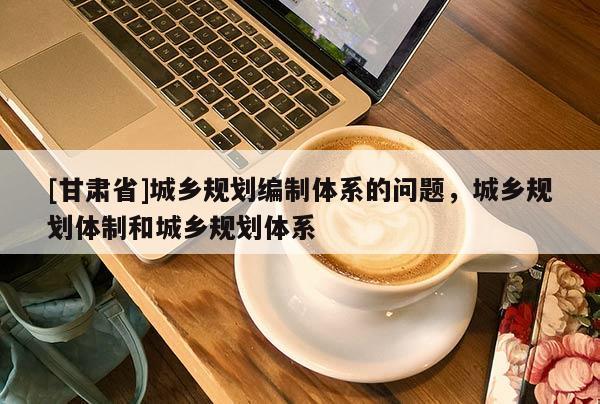 [甘肅省]城鄉規劃編制體系的問題，城鄉規劃體制和城鄉規劃體系