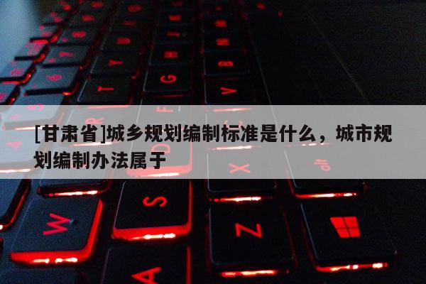 [甘肅省]城鄉規劃編制標準是什么，城市規劃編制辦法屬于