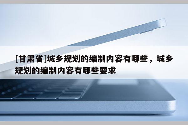 [甘肅省]城鄉規劃的編制內容有哪些，城鄉規劃的編制內容有哪些要求