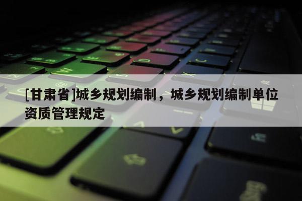 [甘肅省]城鄉規劃編制，城鄉規劃編制單位資質管理規定