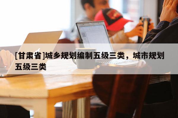 [甘肅省]城鄉規劃編制五級三類，城市規劃五級三類