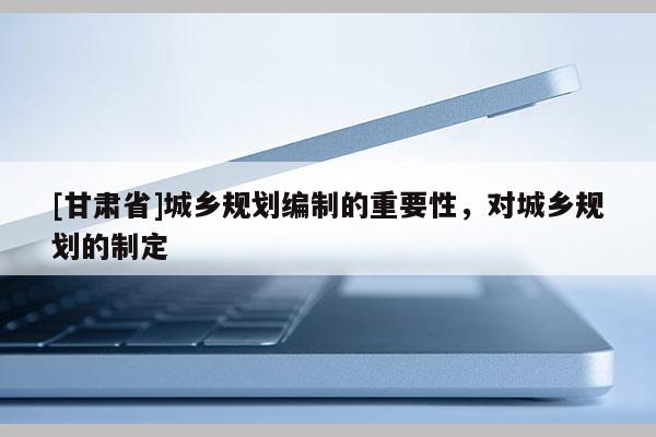 [甘肅省]城鄉規劃編制的重要性，對城鄉規劃的制定