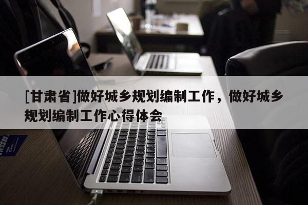 [甘肅省]做好城鄉規劃編制工作，做好城鄉規劃編制工作心得體會