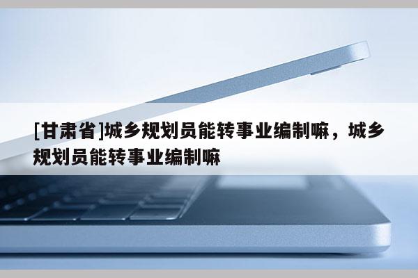 [甘肅省]城鄉(xiāng)規(guī)劃員能轉(zhuǎn)事業(yè)編制嘛，城鄉(xiāng)規(guī)劃員能轉(zhuǎn)事業(yè)編制嘛