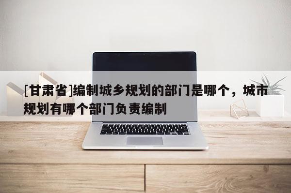 [甘肅省]編制城鄉(xiāng)規(guī)劃的部門(mén)是哪個(gè)，城市規(guī)劃有哪個(gè)部門(mén)負(fù)責(zé)編制