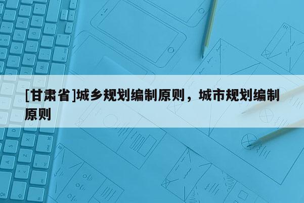 [甘肅省]城鄉規劃編制原則，城市規劃編制原則