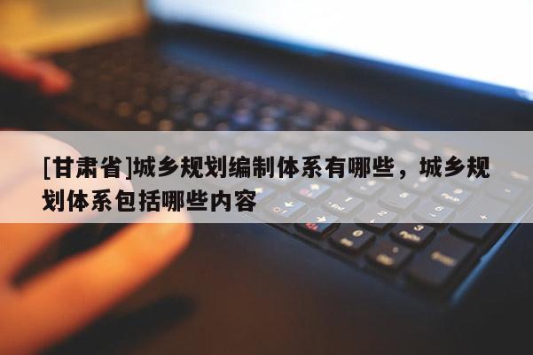 [甘肅省]城鄉規劃編制體系有哪些，城鄉規劃體系包括哪些內容
