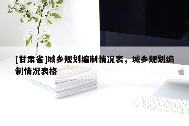 [甘肅省]城鄉規劃編制情況表，城鄉規劃編制情況表格