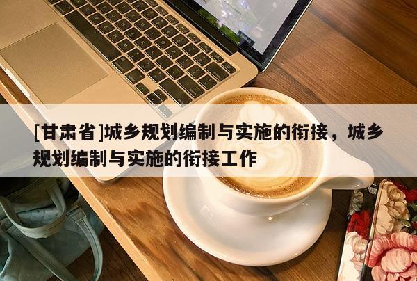 [甘肅省]城鄉規劃編制與實施的銜接，城鄉規劃編制與實施的銜接工作