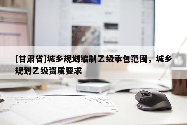 [甘肅省]城鄉規劃編制乙級承包范圍，城鄉規劃乙級資質要求