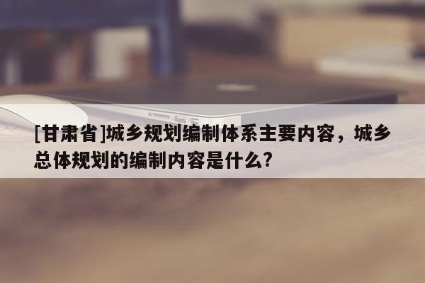 [甘肅省]城鄉規劃編制體系主要內容，城鄉總體規劃的編制內容是什么?