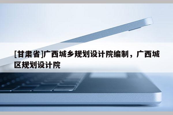 [甘肅省]廣西城鄉規劃設計院編制，廣西城區規劃設計院