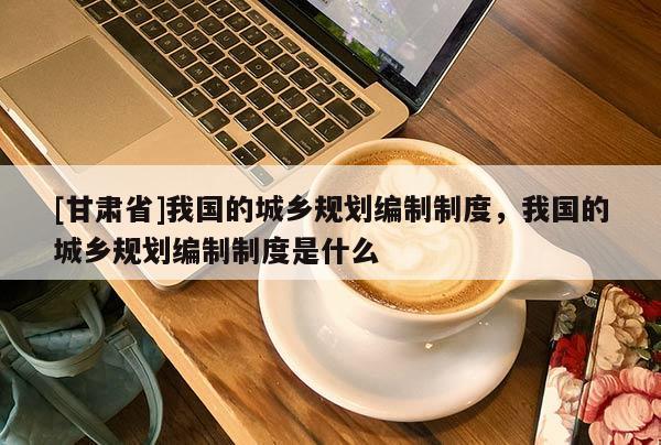 [甘肅省]我國的城鄉規劃編制制度，我國的城鄉規劃編制制度是什么