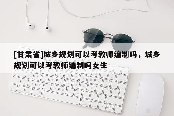 [甘肅省]城鄉規劃可以考教師編制嗎，城鄉規劃可以考教師編制嗎女生
