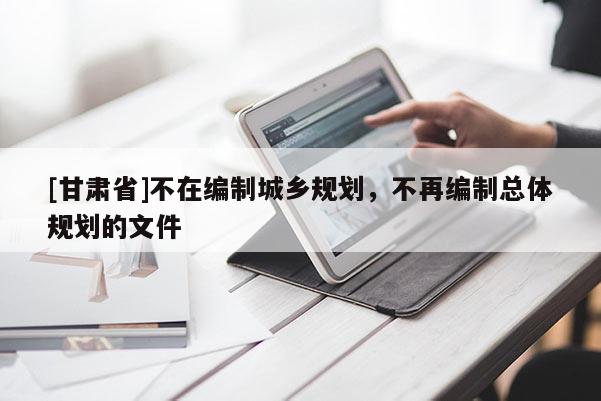 [甘肅省]不在編制城鄉規劃，不再編制總體規劃的文件