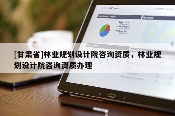 [甘肅省]林業規劃設計院咨詢資質，林業規劃設計院咨詢資質辦理