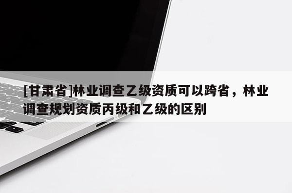 [甘肅省]林業調查乙級資質可以跨省，林業調查規劃資質丙級和乙級的區別