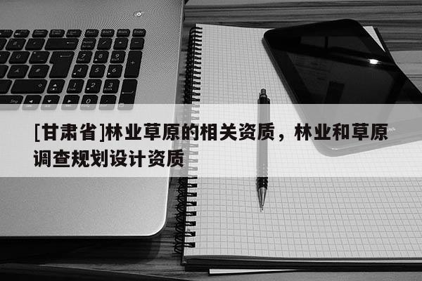 [甘肅省]林業草原的相關資質，林業和草原調查規劃設計資質