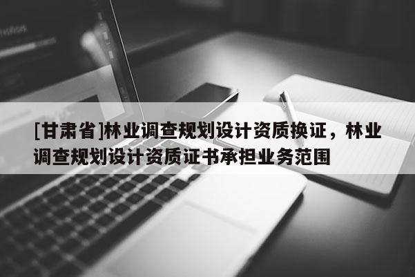 [甘肅省]林業調查規劃設計資質換證，林業調查規劃設計資質證書承擔業務范圍