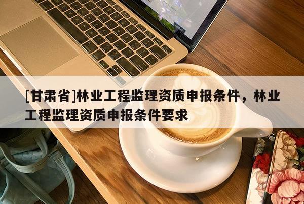 [甘肅省]林業(yè)工程監(jiān)理資質(zhì)申報條件，林業(yè)工程監(jiān)理資質(zhì)申報條件要求