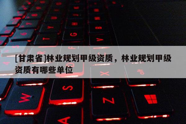[甘肅省]林業(yè)規(guī)劃甲級資質(zhì)，林業(yè)規(guī)劃甲級資質(zhì)有哪些單位