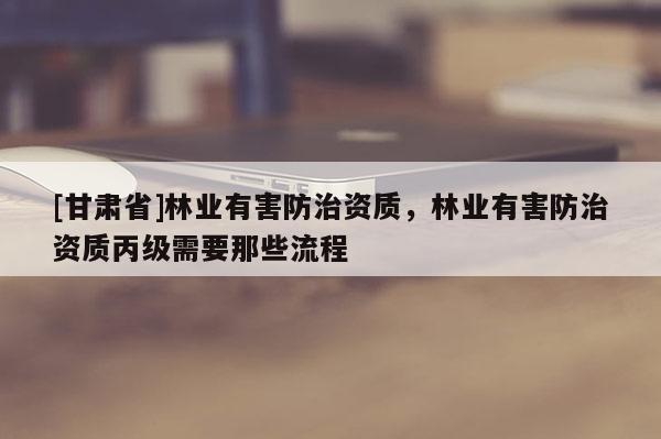 [甘肅省]林業(yè)有害防治資質(zhì)，林業(yè)有害防治資質(zhì)丙級需要那些流程