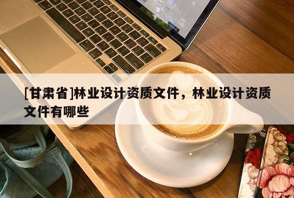 [甘肅省]林業(yè)設(shè)計資質(zhì)文件，林業(yè)設(shè)計資質(zhì)文件有哪些