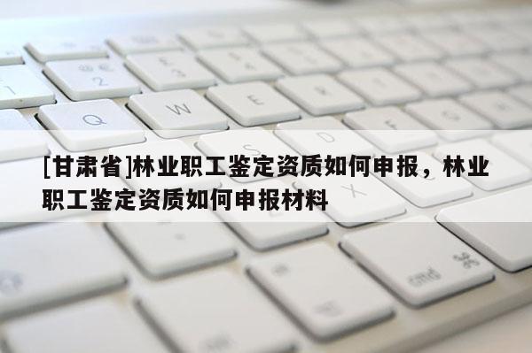 [甘肅省]林業(yè)職工鑒定資質(zhì)如何申報(bào)，林業(yè)職工鑒定資質(zhì)如何申報(bào)材料