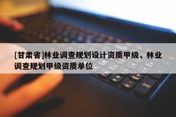 [甘肅省]林業(yè)調(diào)查規(guī)劃設(shè)計(jì)資質(zhì)甲級，林業(yè)調(diào)查規(guī)劃甲級資質(zhì)單位