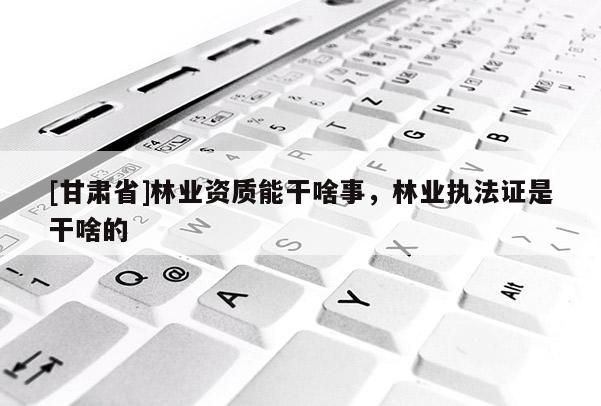 [甘肅省]林業(yè)資質(zhì)能干啥事，林業(yè)執(zhí)法證是干啥的