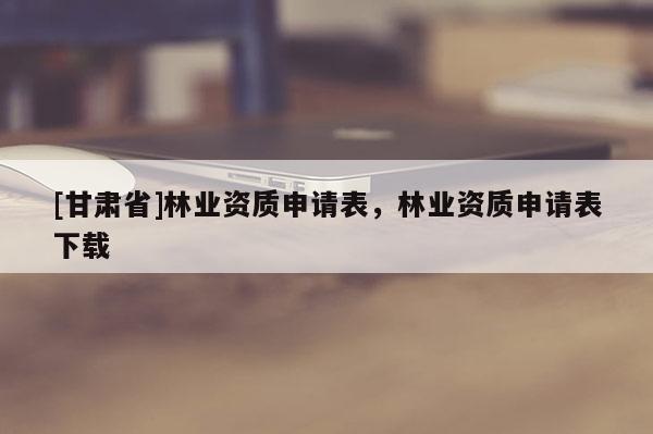 [甘肅省]林業(yè)資質(zhì)申請表，林業(yè)資質(zhì)申請表下載
