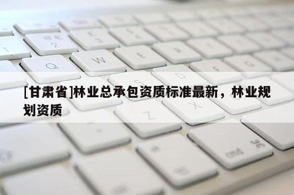 [甘肅省]林業(yè)總承包資質(zhì)標(biāo)準(zhǔn)最新，林業(yè)規(guī)劃資質(zhì)