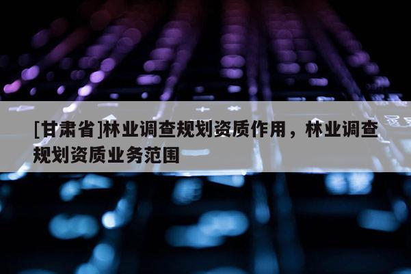 [甘肅省]林業(yè)調(diào)查規(guī)劃資質(zhì)作用，林業(yè)調(diào)查規(guī)劃資質(zhì)業(yè)務(wù)范圍