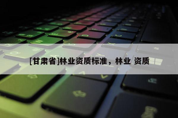 [甘肅省]林業(yè)資質(zhì)標(biāo)準(zhǔn)，林業(yè) 資質(zhì)