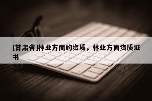 [甘肅省]林業(yè)方面的資質，林業(yè)方面資質證書