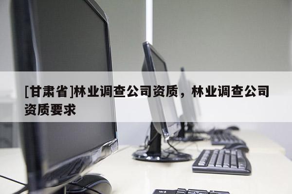 [甘肅省]林業調查公司資質，林業調查公司資質要求