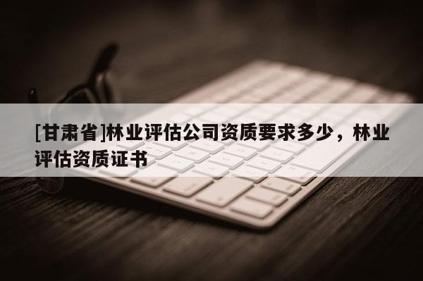 [甘肅省]林業評估公司資質要求多少，林業評估資質證書