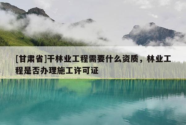[甘肅省]干林業工程需要什么資質，林業工程是否辦理施工許可證
