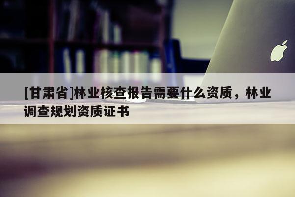 [甘肅省]林業核查報告需要什么資質，林業調查規劃資質證書