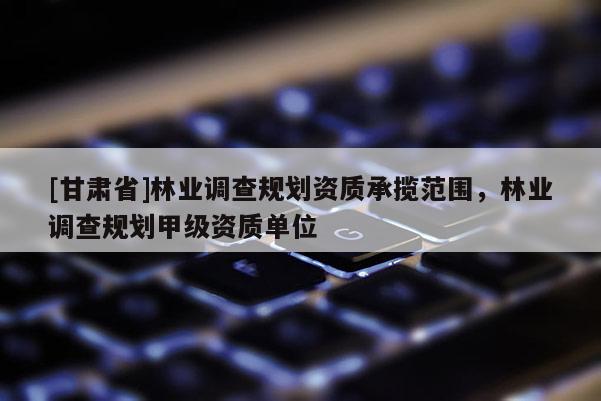 [甘肅省]林業調查規劃資質承攬范圍，林業調查規劃甲級資質單位