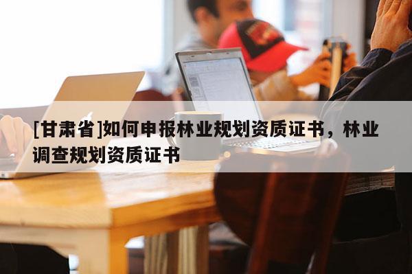 [甘肅省]如何申報林業規劃資質證書，林業調查規劃資質證書