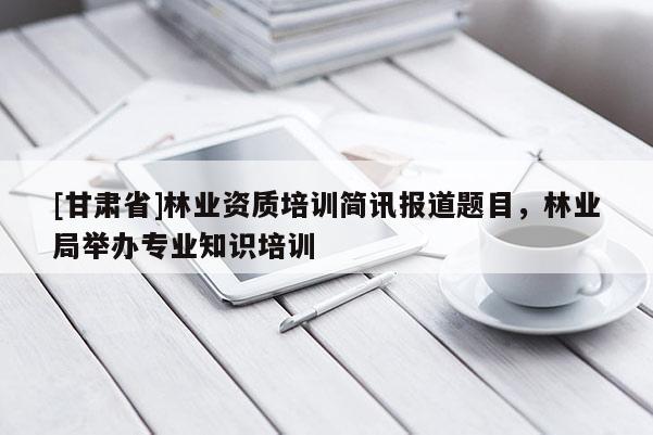 [甘肅省]林業資質培訓簡訊報道題目，林業局舉辦專業知識培訓