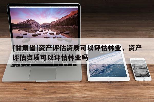[甘肅省]資產評估資質可以評估林業，資產評估資質可以評估林業嗎