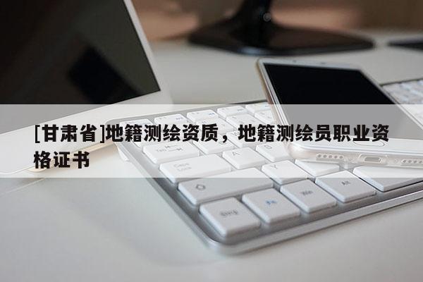 [甘肅省]地籍測繪資質，地籍測繪員職業資格證書